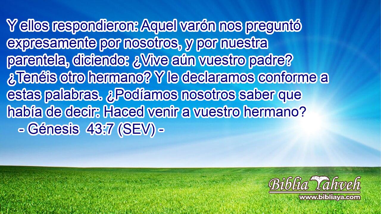 Y ellos respondieron: Aquel varón nos preguntó expresamente por nosotros, y por nuestra parentela, diciendo: ¿Vive aún vuestro padre? ¿Tenéis otro hermano? Y le declaramos conforme a estas palabras. ¿Podíamos nosotros saber que había de decir: Haced venir a vuestro hermano?