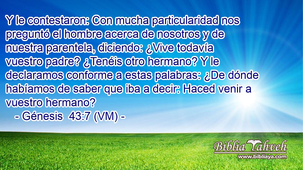  Y le contestaron: Con mucha particularidad nos preguntó el hombre acerca de nosotros y de nuestra parentela, diciendo: ¿Vive todavía vuestro padre? ¿Tenéis otro hermano? Y le declaramos conforme a estas palabras: ¿De dónde habíamos de saber que iba a decir: Haced venir a vuestro hermano? 