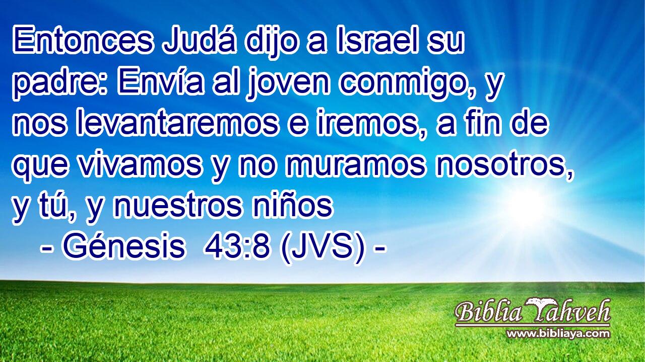 Entonces Judá dijo a Israel su padre: Envía al joven conmigo, y nos levantaremos e iremos, a fin de que vivamos y no muramos nosotros, y tú, y nuestros niños