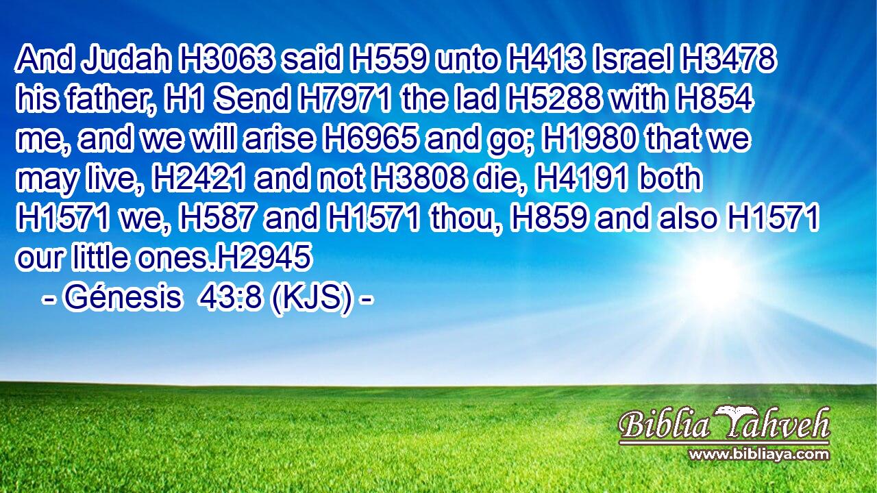 And Judah H3063 said H559 unto H413 Israel H3478 his father, H1 Send H7971 the lad H5288 with H854 me, and we will arise H6965 and go; H1980 that we may live, H2421 and not H3808 die, H4191 both H1571 we, H587 and H1571 thou, H859 and also H1571 our little ones.H2945