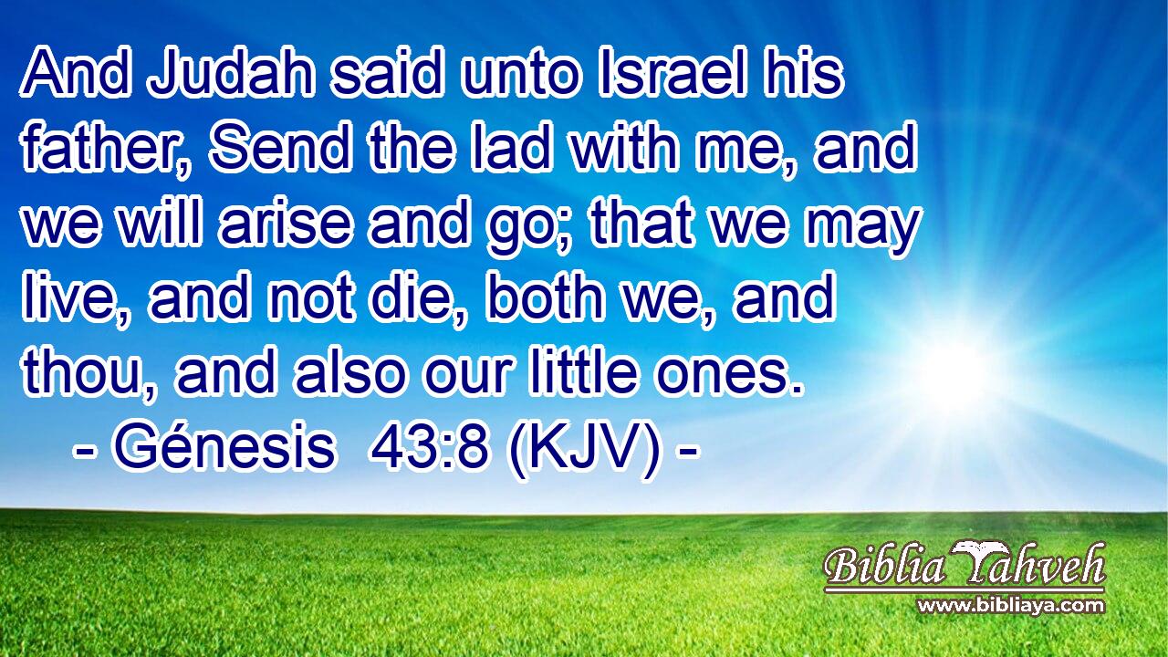 And Judah said unto Israel his father, Send the lad with me, and we will arise and go; that we may live, and not die, both we, and thou, and also our little ones.