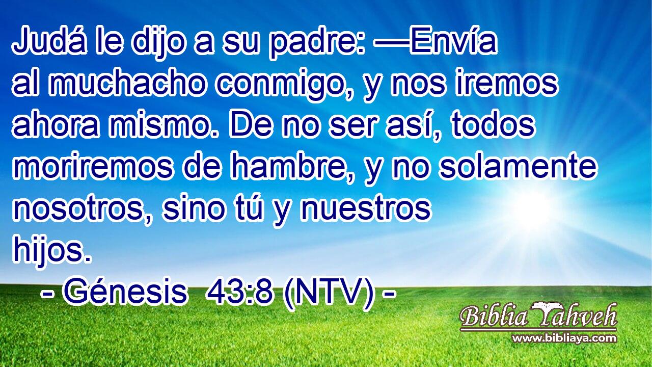 Judá le dijo a su padre: —Envía al muchacho conmigo, y nos iremos ahora mismo. De no ser así, todos moriremos de hambre, y no solamente nosotros, sino tú y nuestros hijos.