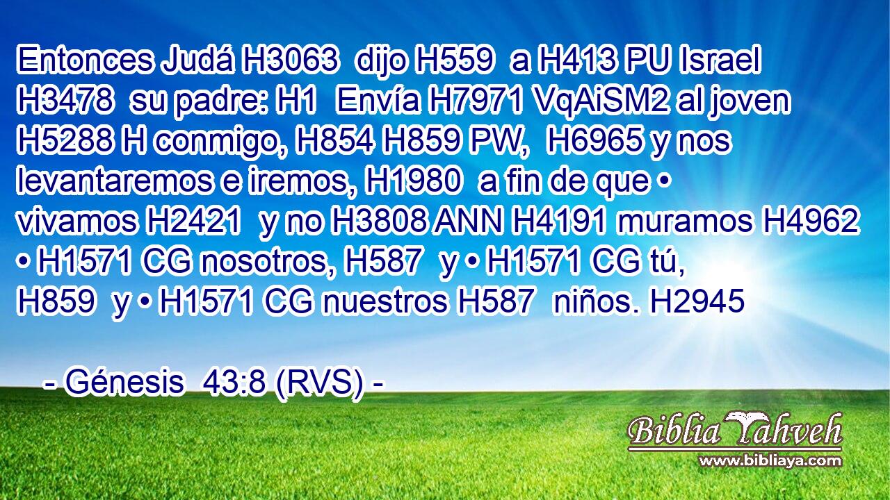 Entonces Judá H3063  dijo H559  a H413 PU Israel H3478  su padre: H1  Envía H7971 VqAiSM2 al joven H5288 H conmigo, H854 H859 PW,  H6965 y nos levantaremos e iremos, H1980  a fin de que • vivamos H2421  y no H3808 ANN H4191 muramos H4962  • H1571 CG nosotros, H587  y • H1571 CG tú, H859  y • H1571 CG nuestros H587  niños. H2945  