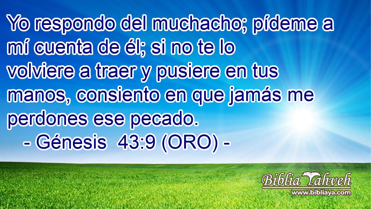  Yo respondo del muchacho; pídeme a mí cuenta de él; si no te lo volviere a traer y pusiere en tus manos, consiento en que jamás me perdones ese pecado. 