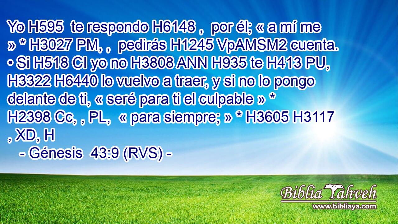 Yo H595  te respondo H6148 ,  por él; « a mí me » * H3027 PM, ,  pedirás H1245 VpAMSM2 cuenta. • Si H518 CI yo no H3808 ANN H935 te H413 PU,  H3322 H6440 lo vuelvo a traer, y si no lo pongo delante de ti, « seré para ti el culpable » * H2398 Cc, , PL,  « para siempre; » * H3605 H3117 , XD, H 