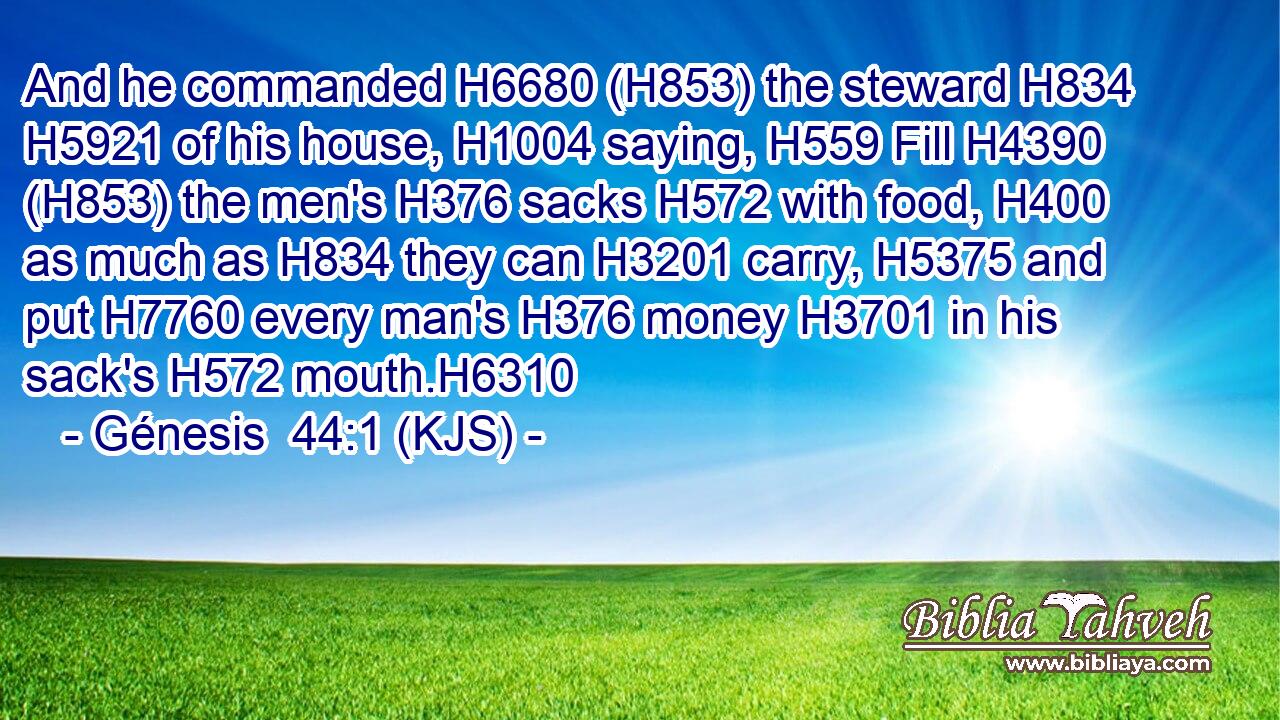 And he commanded H6680 (H853) the steward H834  H5921 of his house, H1004 saying, H559 Fill H4390 (H853) the men's H376 sacks H572 with food, H400 as much as H834 they can H3201 carry, H5375 and put H7760 every man's H376 money H3701 in his sack's H572 mouth.H6310