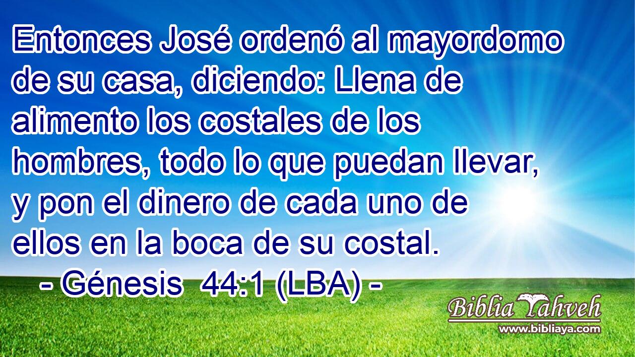 Entonces José ordenó al mayordomo de su casa, diciendo: Llena de alimento los costales de los hombres, todo lo que puedan llevar, y pon el dinero de cada uno de ellos en la boca de su costal.