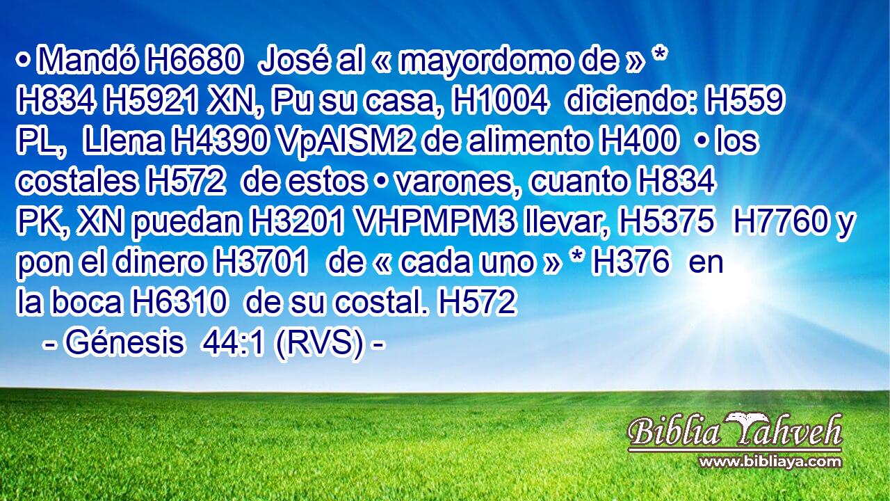 • Mandó H6680  José al « mayordomo de » * H834 H5921 XN, Pu su casa, H1004  diciendo: H559 PL,  Llena H4390 VpAISM2 de alimento H400  • los costales H572  de estos • varones, cuanto H834 PK, XN puedan H3201 VHPMPM3 llevar, H5375  H7760 y pon el dinero H3701  de « cada uno » * H376  en la boca H6310  de su costal. H572  