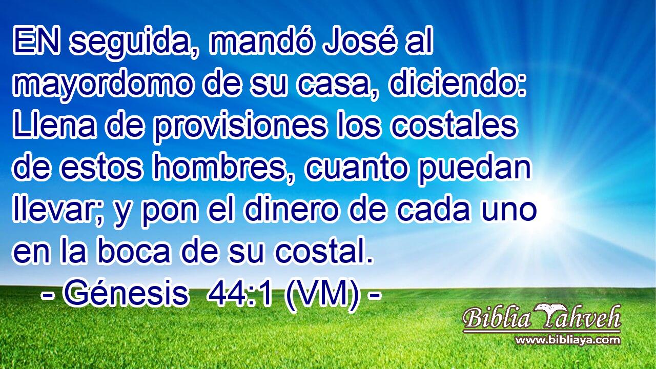  EN seguida, mandó José al mayordomo de su casa, diciendo: Llena de provisiones los costales de estos hombres, cuanto puedan llevar; y pon el dinero de cada uno en la boca de su costal. 