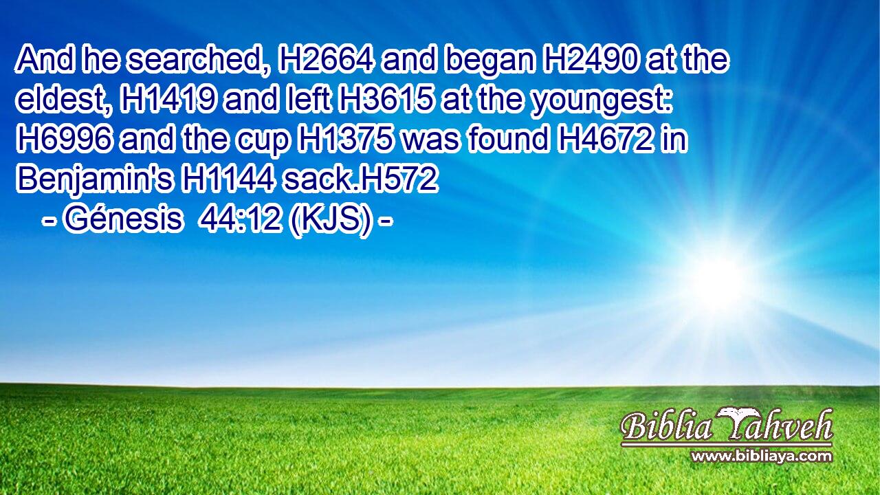 And he searched, H2664 and began H2490 at the eldest, H1419 and left H3615 at the youngest: H6996 and the cup H1375 was found H4672 in Benjamin's H1144 sack.H572