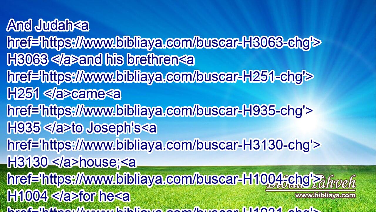 And Judah H3063 and his brethren H251 came H935 to Joseph's H3130 house; H1004 for he H1931 was yet H5750 there: H8033 and they fell H5307 before H6440 him on the ground.H776