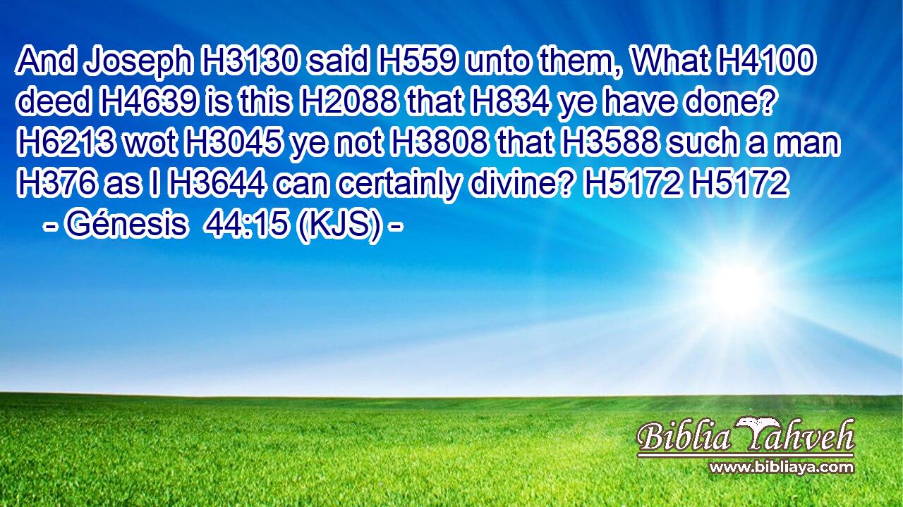 And Joseph H3130 said H559 unto them, What H4100 deed H4639 is this H2088 that H834 ye have done? H6213 wot H3045 ye not H3808 that H3588 such a man H376 as I H3644 can certainly divine? H5172 H5172