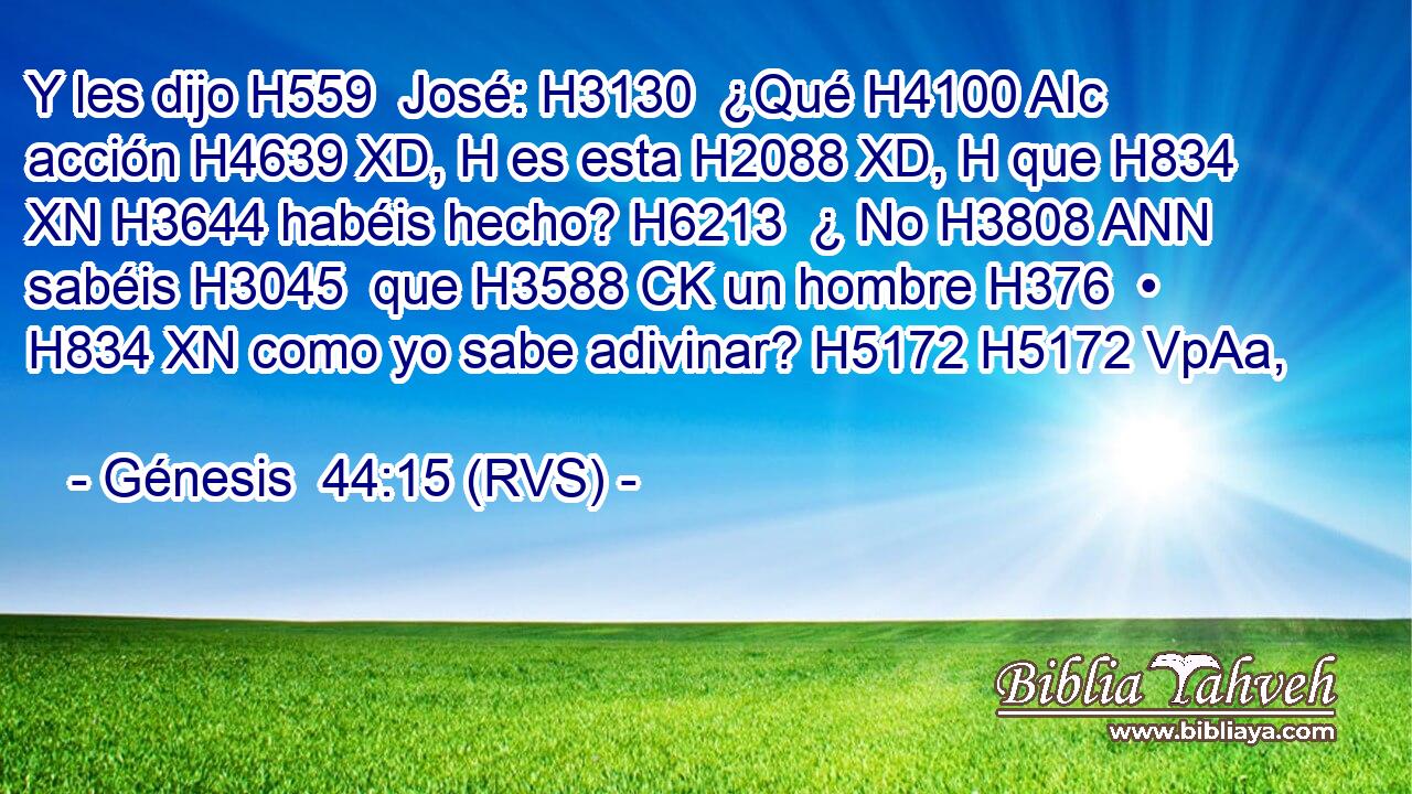 Y les dijo H559  José: H3130  ¿Qué H4100 AIc acción H4639 XD, H es esta H2088 XD, H que H834 XN H3644 habéis hecho? H6213  ¿ No H3808 ANN sabéis H3045  que H3588 CK un hombre H376  • H834 XN como yo sabe adivinar? H5172 H5172 VpAa,  