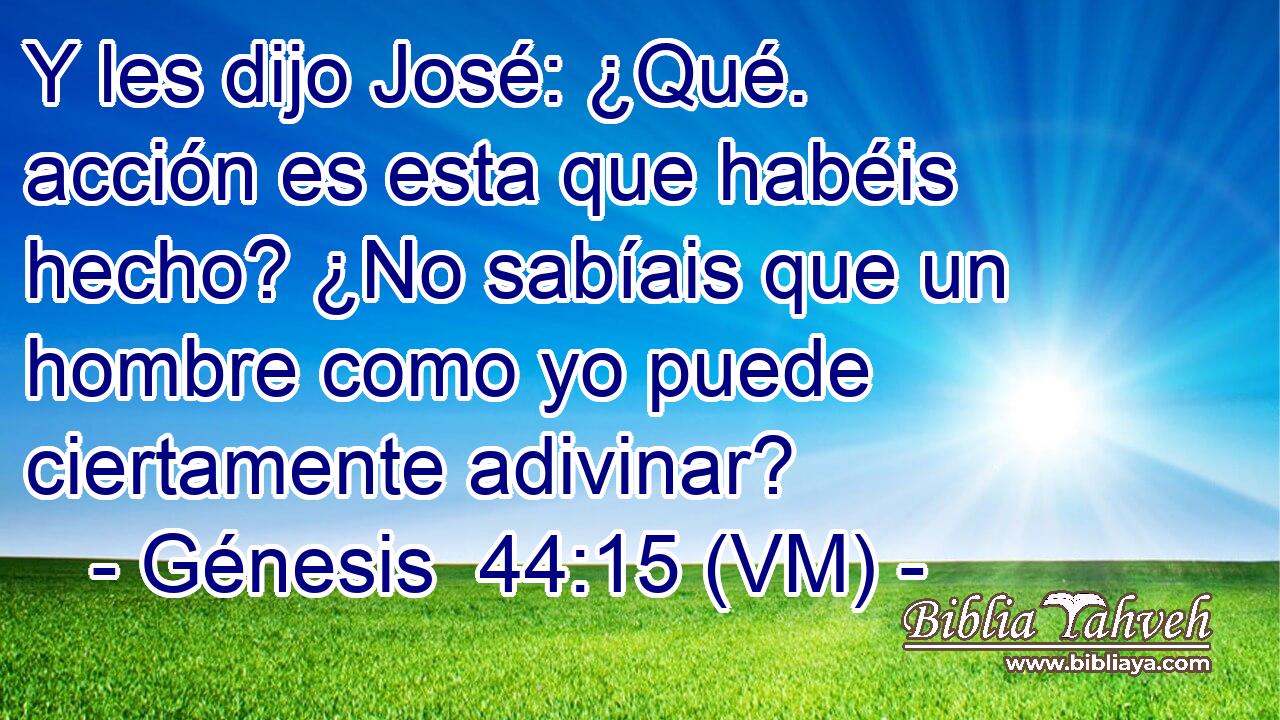  Y les dijo José: ¿Qué. acción es esta que habéis hecho? ¿No sabíais que un hombre como yo puede ciertamente adivinar? 