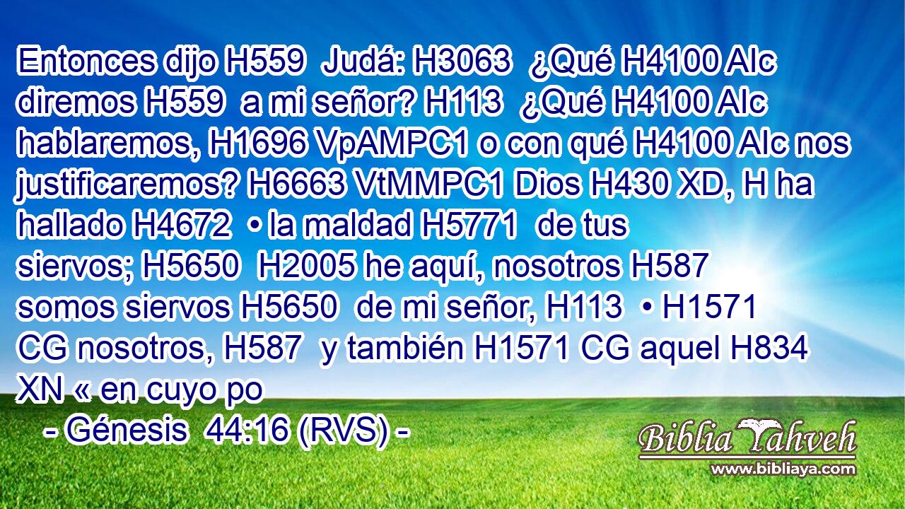 Entonces dijo H559  Judá: H3063  ¿Qué H4100 AIc diremos H559  a mi señor? H113  ¿Qué H4100 AIc hablaremos, H1696 VpAMPC1 o con qué H4100 AIc nos justificaremos? H6663 VtMMPC1 Dios H430 XD, H ha hallado H4672  • la maldad H5771  de tus siervos; H5650  H2005 he aquí, nosotros H587  somos siervos H5650  de mi señor, H113  • H1571 CG nosotros, H587  y también H1571 CG aquel H834 XN « en cuyo po