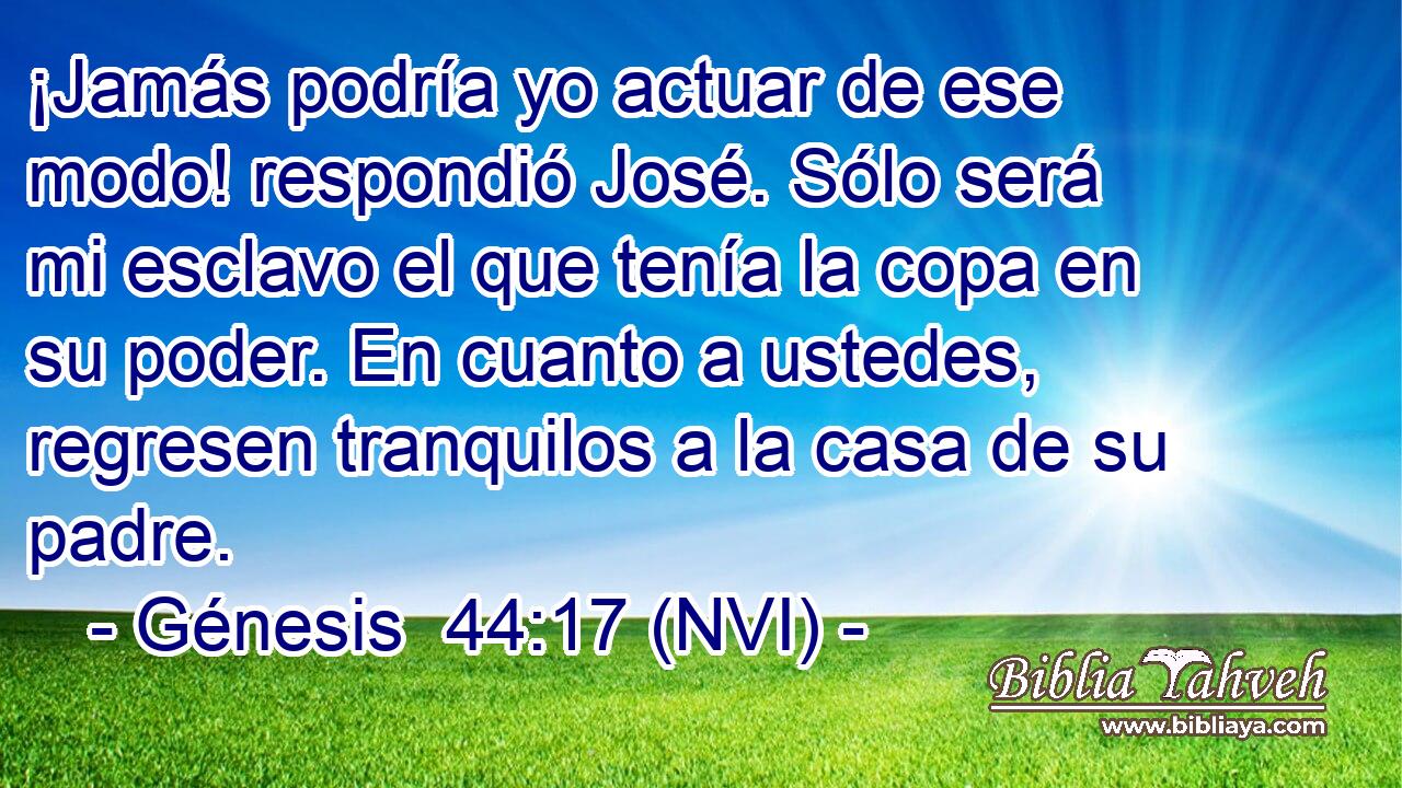 ¡Jamás podría yo actuar de ese modo! respondió José. Sólo será mi esclavo el que tenía la copa en su poder. En cuanto a ustedes, regresen tranquilos a la casa de su padre. 