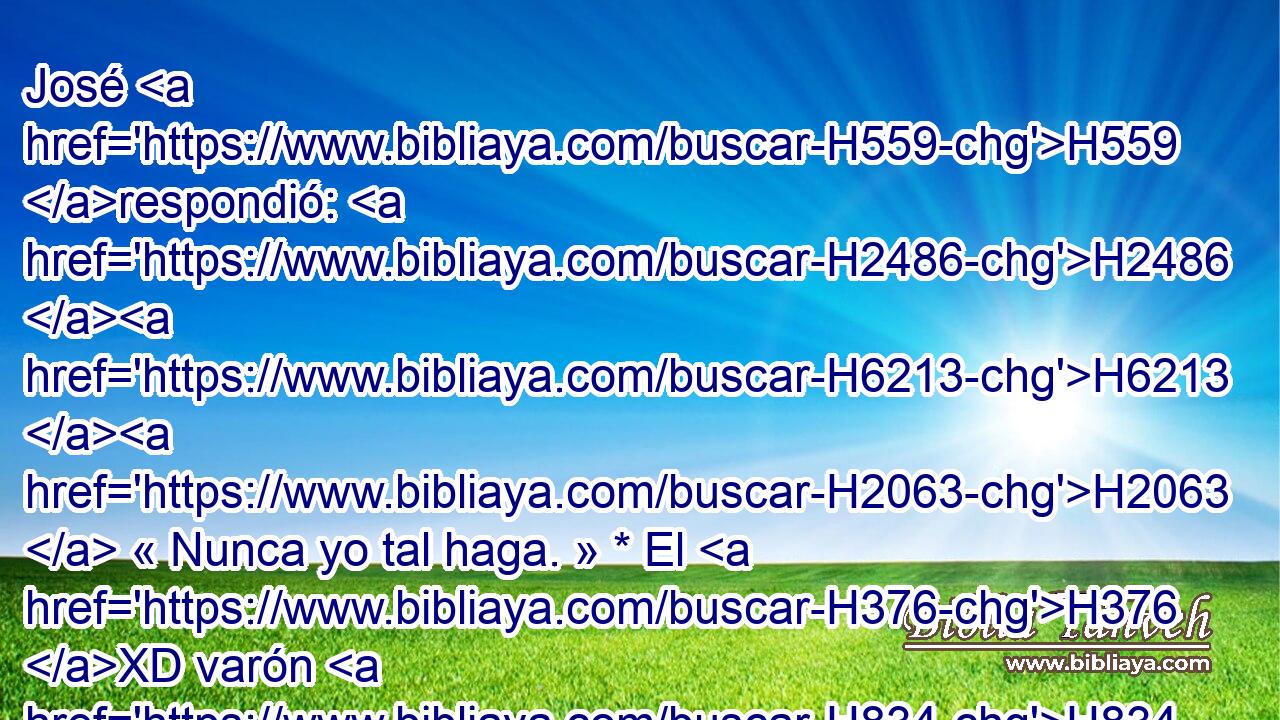 José H559 respondió: H2486 H6213 H2063  « Nunca yo tal haga. » * El H376 XD varón H834 H • H3027 H1931 XN « en cuyo poder » * fue H4672 hallada la H1375 XD copa, H1931 H él H1961  será mi H5650 PL,  siervo; • H859 CC vosotros H5927  id en H7965 PL paz H413  a H859 PU vuestro padre. H1 