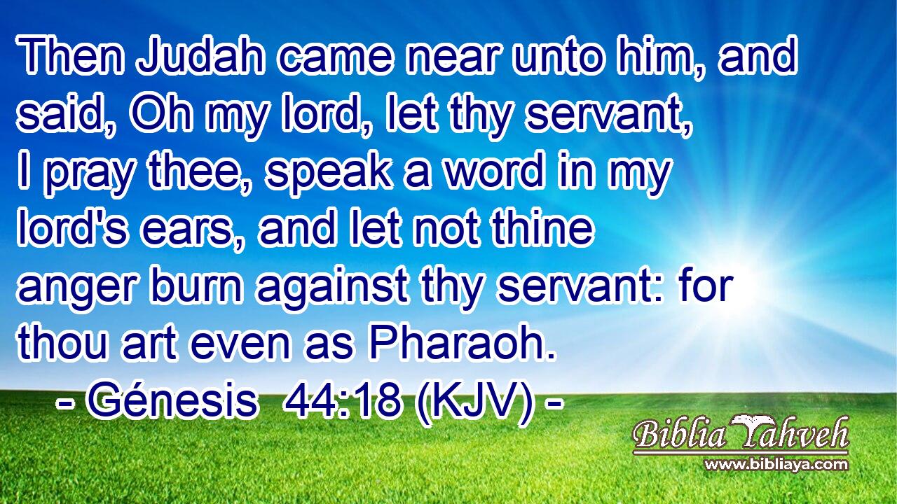 Then Judah came near unto him, and said, Oh my lord, let thy servant, I pray thee, speak a word in my lord's ears, and let not thine anger burn against thy servant: for thou art even as Pharaoh.