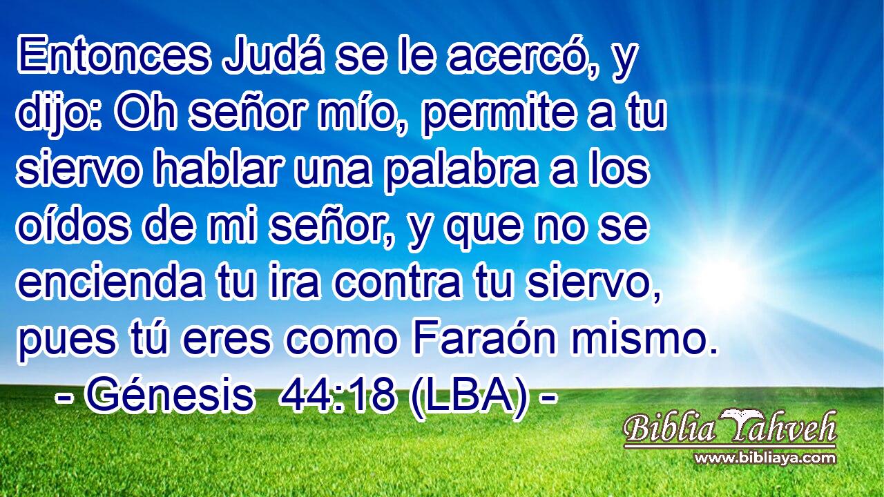 Entonces Judá se le acercó, y dijo: Oh señor mío, permite a tu siervo hablar una palabra a los oídos de mi señor, y que no se encienda tu ira contra tu siervo, pues tú eres como Faraón mismo.