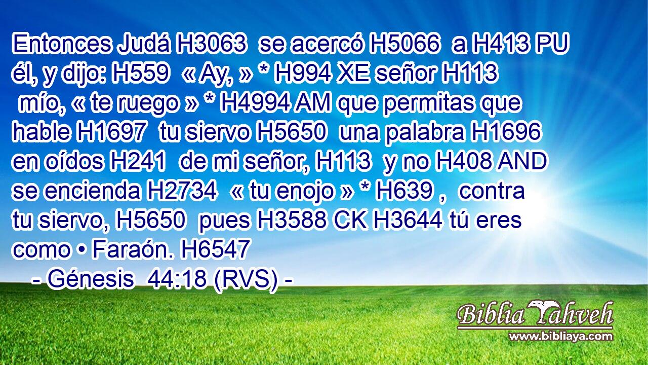 Entonces Judá H3063  se acercó H5066  a H413 PU él, y dijo: H559  « Ay, » * H994 XE señor H113  mío, « te ruego » * H4994 AM que permitas que hable H1697  tu siervo H5650  una palabra H1696  en oídos H241  de mi señor, H113  y no H408 AND se encienda H2734  « tu enojo » * H639 ,  contra tu siervo, H5650  pues H3588 CK H3644 tú eres como • Faraón. H6547  