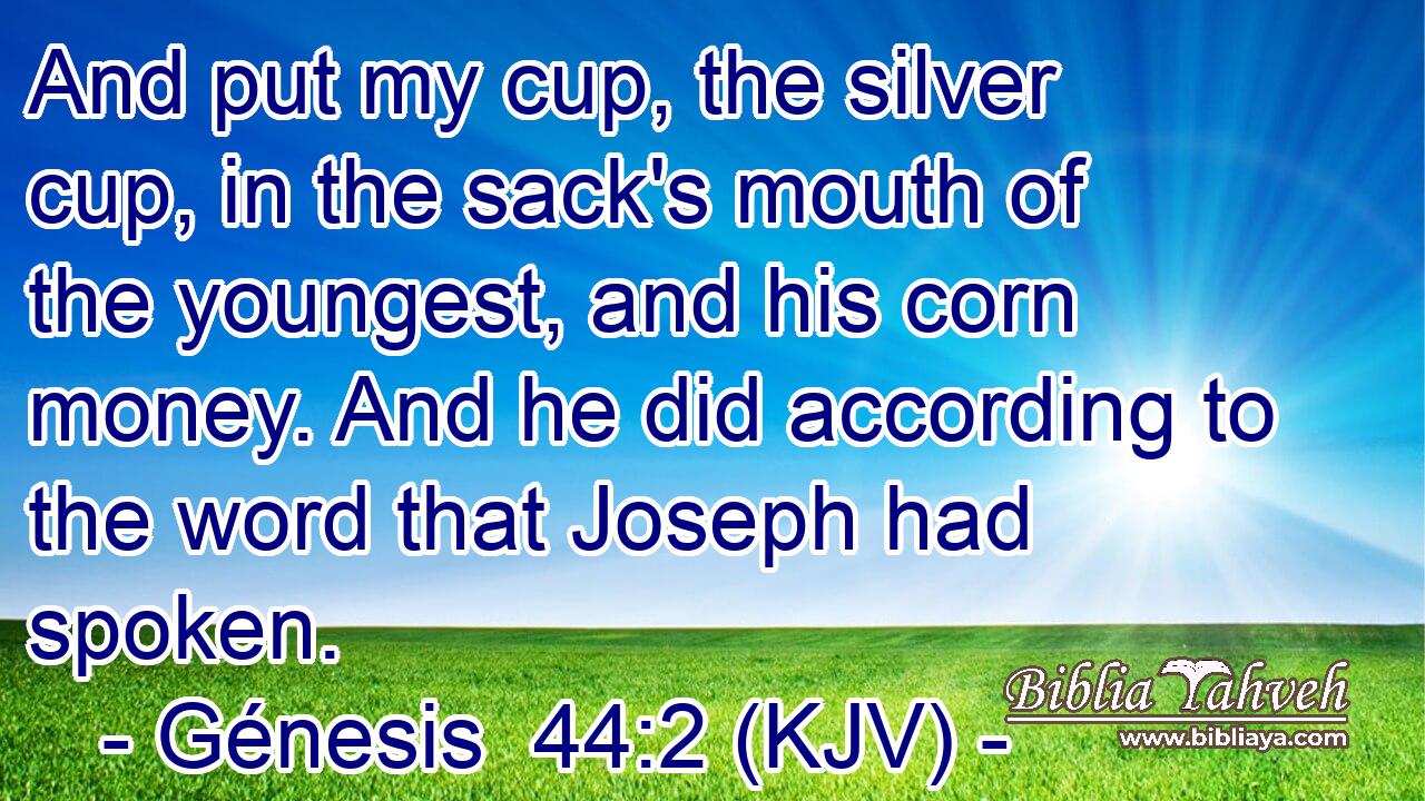 And put my cup, the silver cup, in the sack's mouth of the youngest, and his corn money. And he did according to the word that Joseph had spoken.