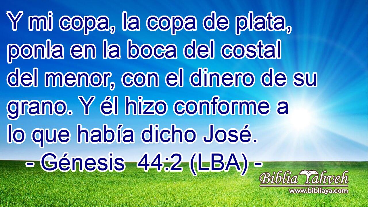 Y mi copa, la copa de plata, ponla en la boca del costal del menor, con el dinero de su grano. Y él hizo conforme a lo que había dicho José.