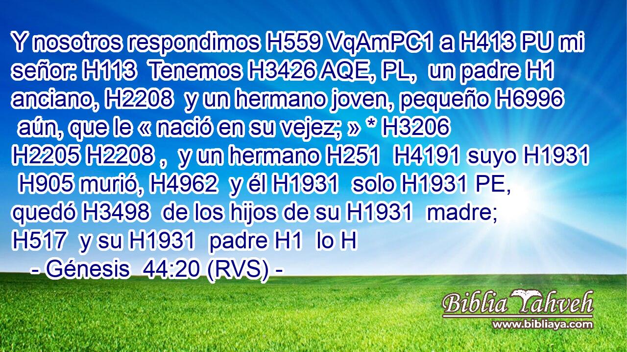 Y nosotros respondimos H559 VqAmPC1 a H413 PU mi señor: H113  Tenemos H3426 AQE, PL,  un padre H1  anciano, H2208  y un hermano joven, pequeño H6996  aún, que le « nació en su vejez; » * H3206 H2205 H2208 ,  y un hermano H251  H4191 suyo H1931  H905 murió, H4962  y él H1931  solo H1931 PE,  quedó H3498  de los hijos de su H1931  madre; H517  y su H1931  padre H1  lo H