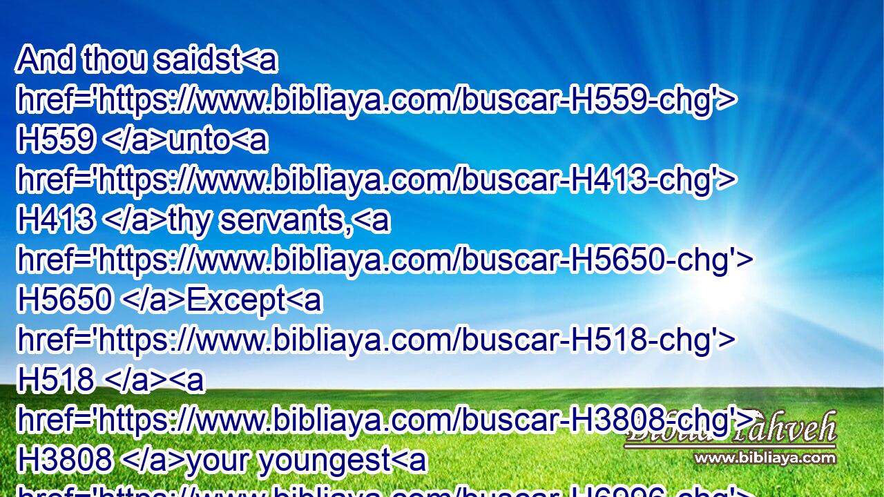 And thou saidst H559 unto H413 thy servants, H5650 Except H518  H3808 your youngest H6996 brother H251 come down H3381 with H854 you, ye shall see H7200 my face H6440 no H3808 more.H3254