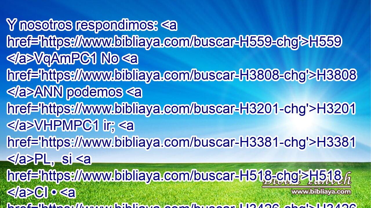 Y nosotros respondimos: H559 VqAmPC1 No H3808 ANN podemos H3201 VHPMPC1 ir; H3381 PL,  si H518 CI • H3426 AQE nuestro H587  hermano H251  va con H854 PW nosotros, H587  • • H6996 H • iremos; H3381 VqAfPC1 porque H3588 CK no H3808 ANN podremos H3201 VHPMPC1 ver H7200 PL,  H6440 el rostro del varón, H376 H si « no está » * H369 AQn,  con H854 PW nosotros H587  nuestro H587  hermano H251  el menor.