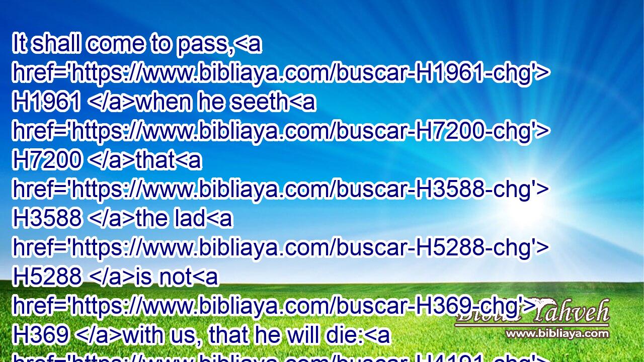 It shall come to pass, H1961 when he seeth H7200 that H3588 the lad H5288 is not H369 with us, that he will die: H4191 and thy servants H5650 shall bring down H3381 (H853) the gray hairs H7872 of thy servant H5650 our father H1 with sorrow H3015 to the grave.H7585