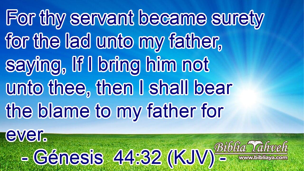 For thy servant became surety for the lad unto my father, saying, If I bring him not unto thee, then I shall bear the blame to my father for ever.