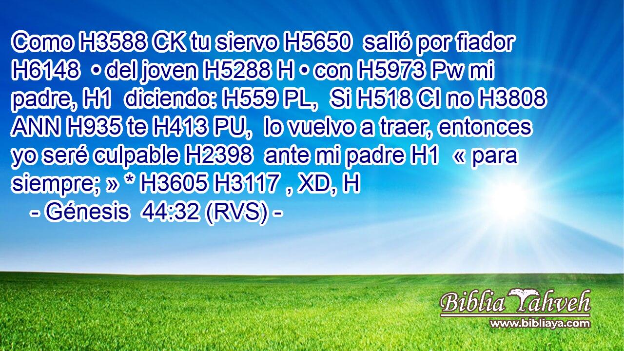 Como H3588 CK tu siervo H5650  salió por fiador H6148  • del joven H5288 H • con H5973 Pw mi padre, H1  diciendo: H559 PL,  Si H518 CI no H3808 ANN H935 te H413 PU,  lo vuelvo a traer, entonces yo seré culpable H2398  ante mi padre H1  « para siempre; » * H3605 H3117 , XD, H 