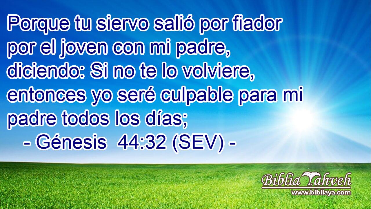 Porque tu siervo salió por fiador por el joven con mi padre, diciendo: Si no te lo volviere, entonces yo seré culpable para mi padre todos los días;
