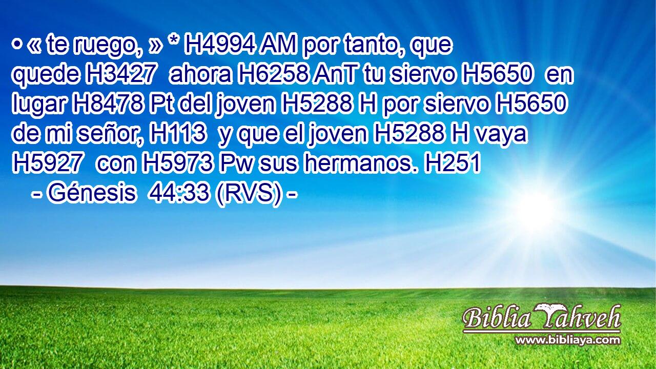 • « te ruego, » * H4994 AM por tanto, que quede H3427  ahora H6258 AnT tu siervo H5650  en lugar H8478 Pt del joven H5288 H por siervo H5650  de mi señor, H113  y que el joven H5288 H vaya H5927  con H5973 Pw sus hermanos. H251  