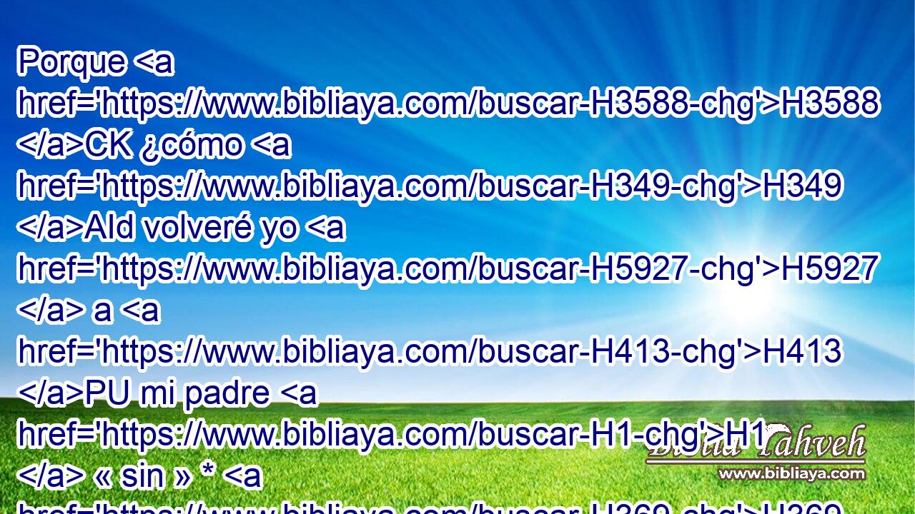 Porque H3588 CK ¿cómo H349 AId volveré yo H5927  a H413 PU mi padre H1  « sin » * H369 AQn,  H854 • el joven? H5288 H • H853 PW • No podré, por no H6435 CX ver H7200  • el mal H7451  que H834 XN sobrevendrá H4672  a mi padre. H1  