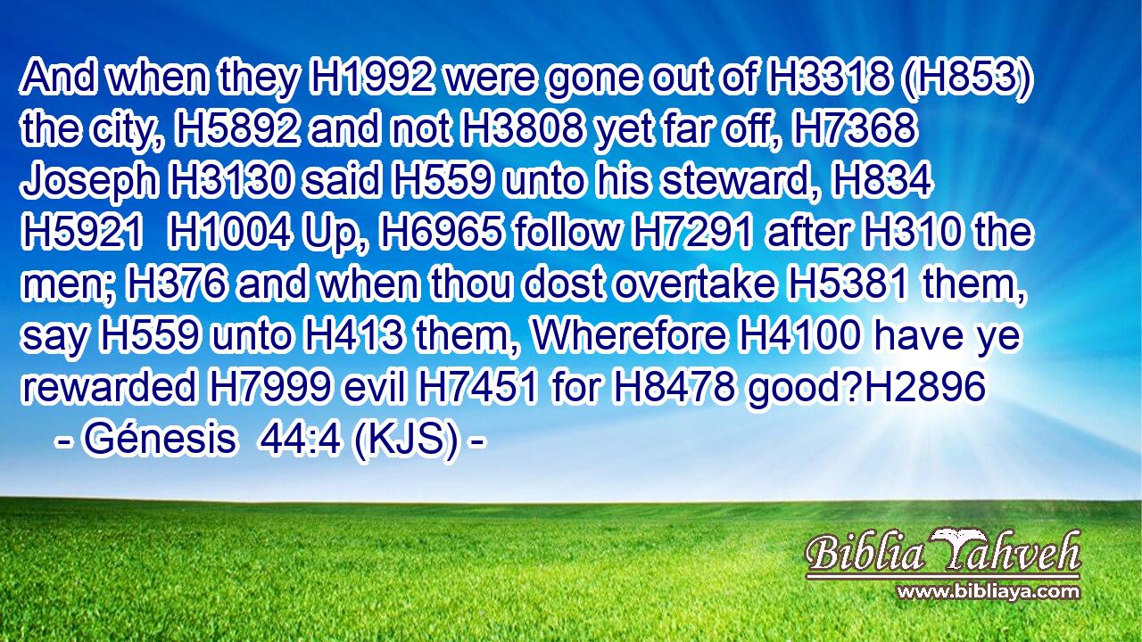 And when they H1992 were gone out of H3318 (H853) the city, H5892 and not H3808 yet far off, H7368 Joseph H3130 said H559 unto his steward, H834  H5921  H1004 Up, H6965 follow H7291 after H310 the men; H376 and when thou dost overtake H5381 them, say H559 unto H413 them, Wherefore H4100 have ye rewarded H7999 evil H7451 for H8478 good?H2896