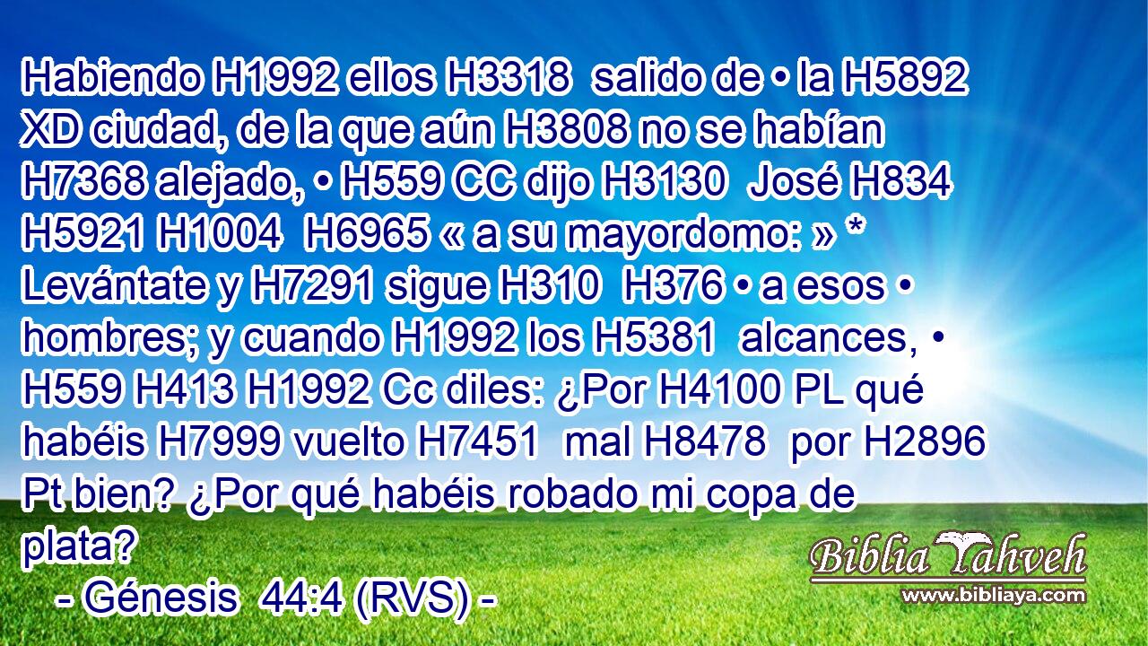 Habiendo H1992 ellos H3318  salido de • la H5892 XD ciudad, de la que aún H3808 no se habían H7368 alejado, • H559 CC dijo H3130  José H834 H5921 H1004  H6965 « a su mayordomo: » * Levántate y H7291 sigue H310  H376 • a esos • hombres; y cuando H1992 los H5381  alcances, • H559 H413 H1992 Cc diles: ¿Por H4100 PL qué habéis H7999 vuelto H7451  mal H8478  por H2896 Pt bien? ¿Por qué habéis robado mi copa de plata? 