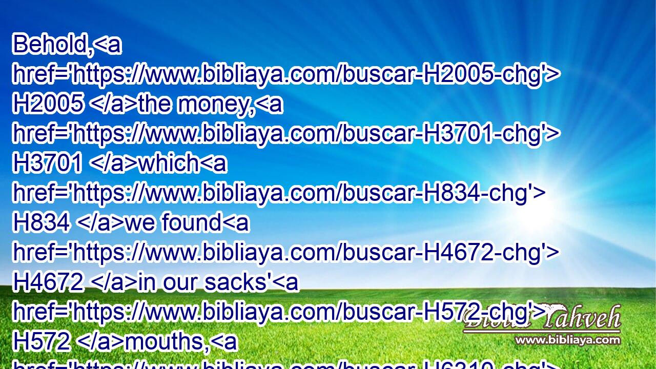 Behold, H2005 the money, H3701 which H834 we found H4672 in our sacks' H572 mouths, H6310 we brought again H7725 unto H413 thee out of the land H4480  H776 of Canaan: H3667 how H349 then should we steal H1589 out of thy lord's house H4480  H1004  H113 silver H3701 or H176 gold?H2091