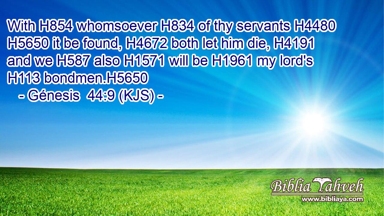With H854 whomsoever H834 of thy servants H4480  H5650 it be found, H4672 both let him die, H4191 and we H587 also H1571 will be H1961 my lord's H113 bondmen.H5650