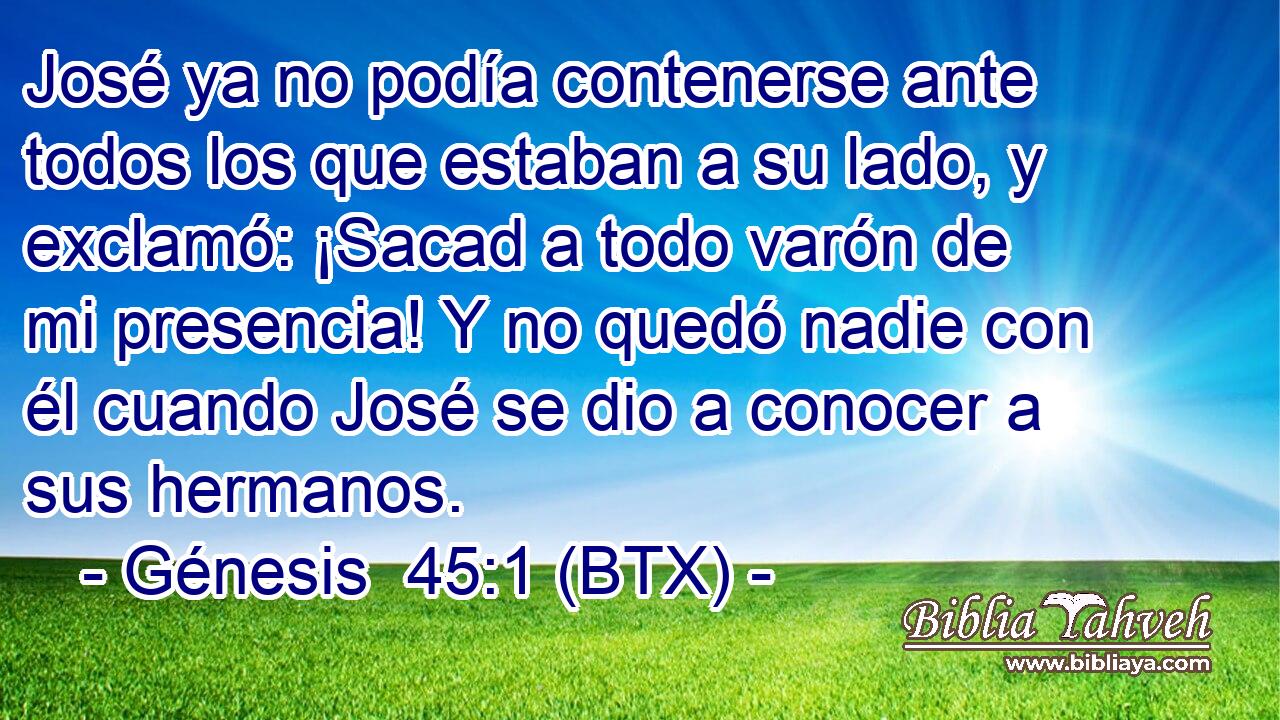 José ya no podía contenerse ante todos los que estaban a su lado, y exclamó: ¡Sacad a todo varón de mi presencia! Y no quedó nadie con él cuando José se dio a conocer a sus hermanos.