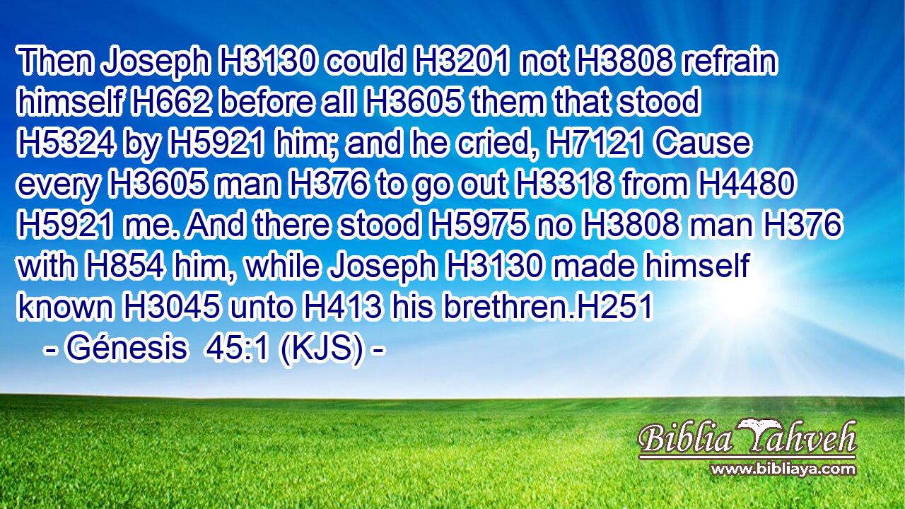 Then Joseph H3130 could H3201 not H3808 refrain himself H662 before all H3605 them that stood H5324 by H5921 him; and he cried, H7121 Cause every H3605 man H376 to go out H3318 from H4480  H5921 me. And there stood H5975 no H3808 man H376 with H854 him, while Joseph H3130 made himself known H3045 unto H413 his brethren.H251