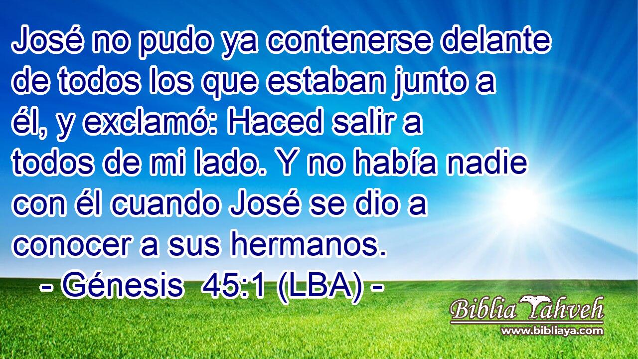 José no pudo ya contenerse delante de todos los que estaban junto a él, y exclamó: Haced salir a todos de mi lado. Y no había nadie con él cuando José se dio a conocer a sus hermanos.