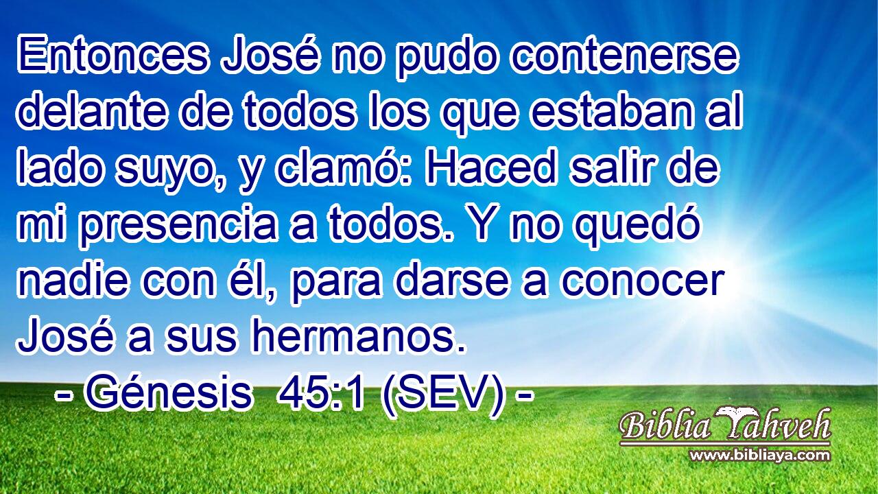 Entonces José no pudo contenerse delante de todos los que estaban al lado suyo, y clamó: Haced salir de mi presencia a todos. Y no quedó nadie con él, para darse a conocer José a sus hermanos.