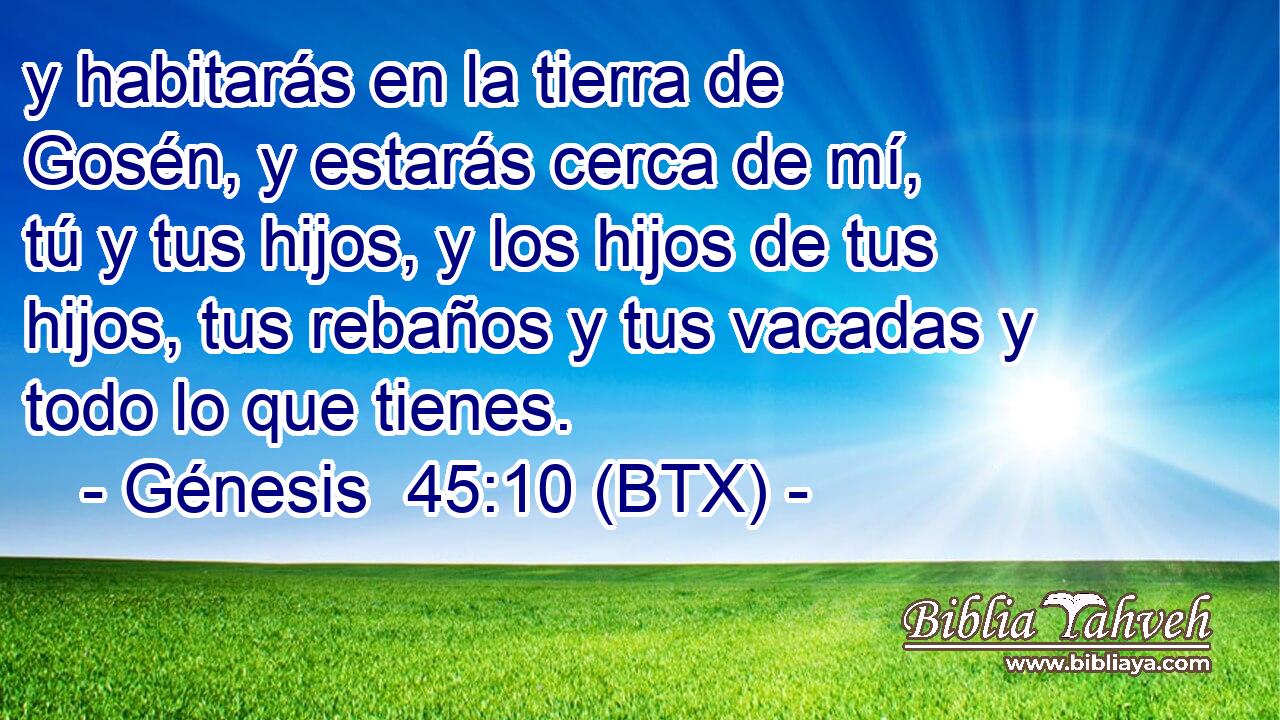 y habitarás en la tierra de Gosén, y estarás cerca de mí, tú y tus hijos, y los hijos de tus hijos, tus rebaños y tus vacadas y todo lo que tienes.