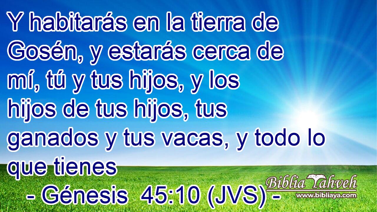 Y habitarás en la tierra de Gosén, y estarás cerca de mí, tú y tus hijos, y los hijos de tus hijos, tus ganados y tus vacas, y todo lo que tienes