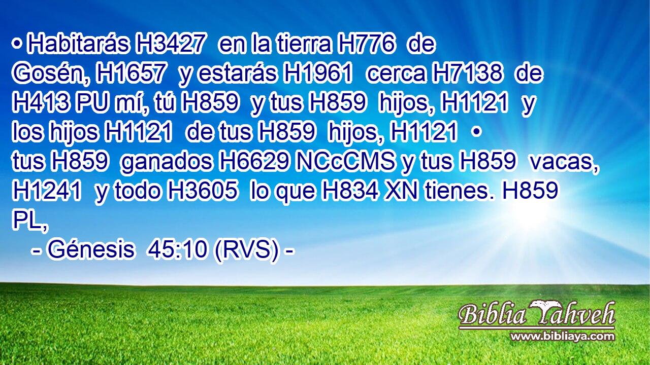 • Habitarás H3427  en la tierra H776  de Gosén, H1657  y estarás H1961  cerca H7138  de H413 PU mí, tú H859  y tus H859  hijos, H1121  y los hijos H1121  de tus H859  hijos, H1121  • tus H859  ganados H6629 NCcCMS y tus H859  vacas, H1241  y todo H3605  lo que H834 XN tienes. H859 PL,  