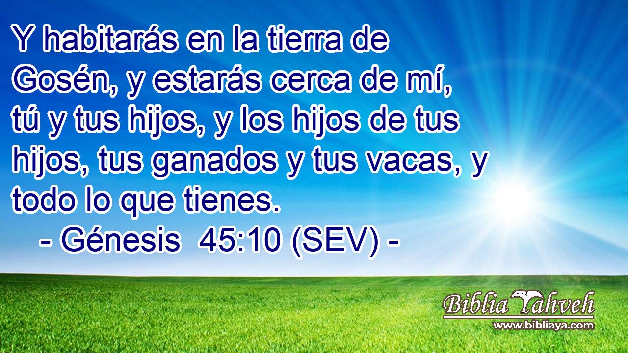 Y habitarás en la tierra de Gosén, y estarás cerca de mí, tú y tus hijos, y los hijos de tus hijos, tus ganados y tus vacas, y todo lo que tienes.