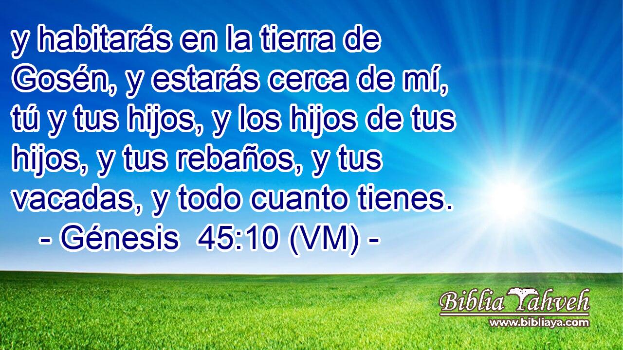  y habitarás en la tierra de Gosén, y estarás cerca de mí, tú y tus hijos, y los hijos de tus hijos, y tus rebaños, y tus vacadas, y todo cuanto tienes. 