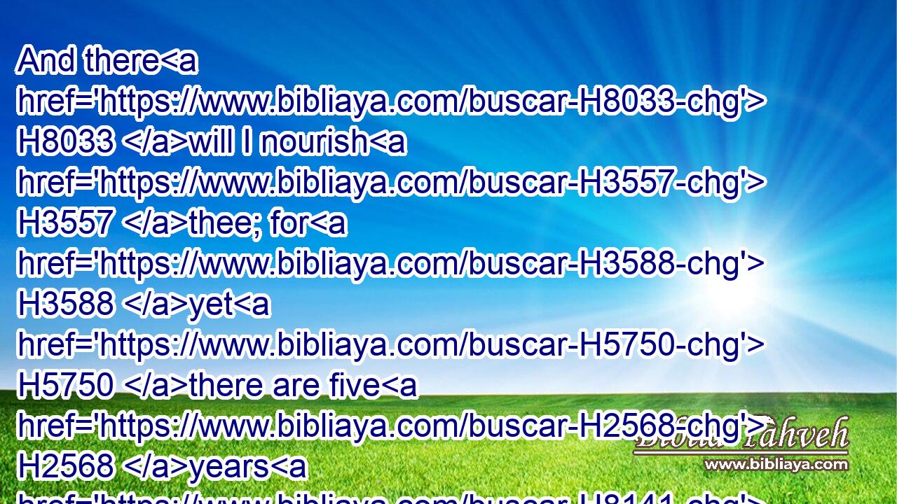 And there H8033 will I nourish H3557 thee; for H3588 yet H5750 there are five H2568 years H8141 of famine; H7458 lest H6435 thou, H859 and thy household, H1004 and all H3605 that H834 thou hast, come to poverty.H3423