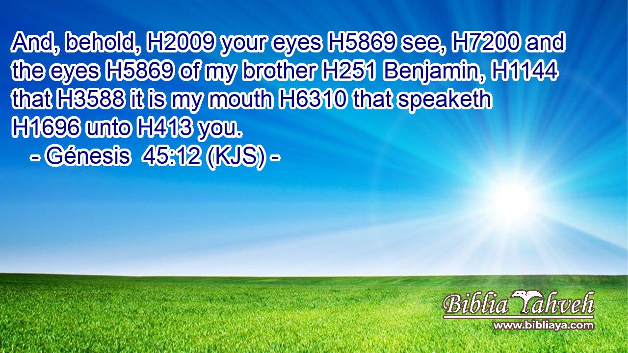 And, behold, H2009 your eyes H5869 see, H7200 and the eyes H5869 of my brother H251 Benjamin, H1144 that H3588 it is my mouth H6310 that speaketh H1696 unto H413 you.